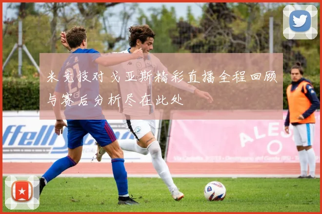 米竞技对戈亚斯精彩直播全程回顾与赛后分析尽在此处