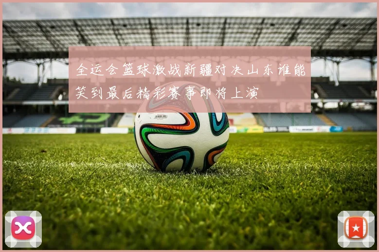 全运会篮球激战新疆对决山东谁能笑到最后精彩赛事即将上演