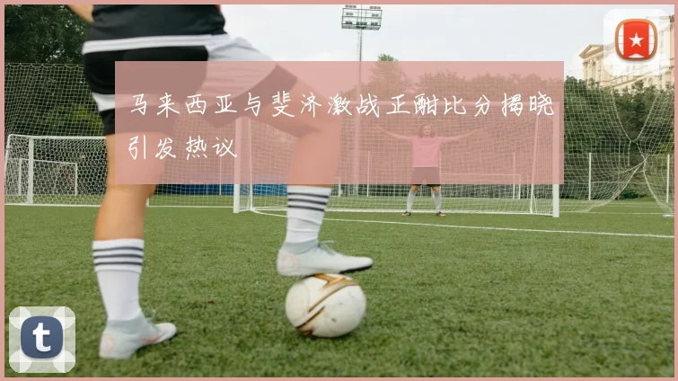 马来西亚与斐济激战正酣比分揭晓引发热议