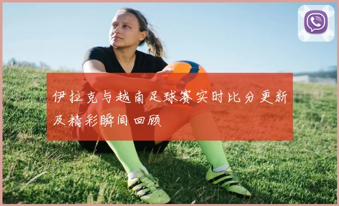伊拉克与越南足球赛实时比分更新及精彩瞬间回顾