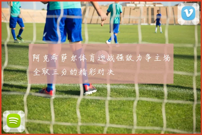 阿克希萨尔体育迎战强敌力争主场全取三分的精彩对决