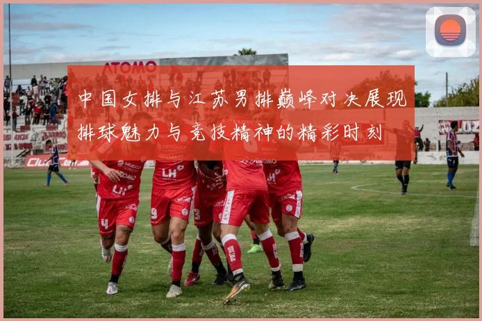 中国女排与江苏男排巅峰对决展现排球魅力与竞技精神的精彩时刻
