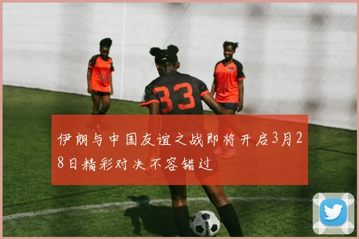 伊朗与中国友谊之战即将开启3月28日精彩对决不容错过